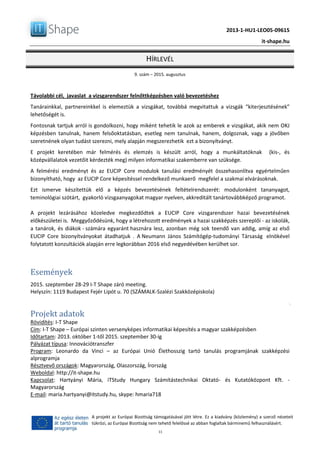 2013-1-HU1-LEO05-09615
it-shape.hu
HÍRLEVÉL
9. szám – 2015. augusztus
11
A projekt az Európai Bizottság támogatásával jött létre. Ez a kiadvány (közlemény) a szerző nézeteit
tükrözi, az Európai Bizottság nem tehető felelőssé az abban foglaltak bárminemű felhasználásért.
Távolabbi cél, javaslat a vizsgarendszer felnőttképzésben való bevezetéshez
Tanárainkkal, partnereinkkel is elemeztük a vizsgákat, továbbá megvitattuk a vizsgák “kiterjesztésének”
lehetőségét is.
Fontosnak tartjuk arról is gondolkozni, hogy miként tehetik le azok az emberek e vizsgákat, akik nem OKJ
képzésben tanulnak, hanem felsőoktatásban, esetleg nem tanulnak, hanem, dolgoznak, vagy a jövőben
szeretnének olyan tudást szerezni, mely alapján megszerezhetik ezt a bizonyítványt.
E projekt keretében már felmérés és elemzés is készült arról, hogy a munkáltatóknak (kis-, és
középvállalatok vezetőit kérdezték meg) milyen informatikai szakemberre van szüksége.
A felmérési eredményt és az EUCIP Core modulok tanulási eredményét összehasonlítva egyértelműen
bizonyítható, hogy az EUCIP Core képesítéssel rendelkező munkaerő megfelel a szakmai elvárásoknak.
Ezt ismerve készítettük elő a képzés bevezetésének feltételrendszerét: modulonként tananyagot,
teminológiai szótárt, gyakorló vizsgaanyagokat magyar nyelven, akkreditált tanártovábbképző programot.
A projekt lezárásához közeledve megkezdődtek a EUCIP Core vizsgarendszer hazai bevezetésének
előkészületei is. Meggyőződésünk, hogy a létrehozott eredmények a hazai szakképzés szereplői - az iskolák,
a tanárok, és diákok - számára egyaránt hasznára lesz, azonban még sok teendő van addig, amíg az első
EUCIP Core bizonyítványokat átadhatjuk . A Neumann János Számítógép-tudományi Társaság elnökével
folytatott konzultációk alapján erre legkorábban 2016 első negyedévében kerülhet sor.
Események
2015. szeptember 28-29 I-T Shape záró meeting.
Helyszín: 1119 Budapest Fejér Lipót u. 70 (SZÁMALK-Szalézi Szakközépiskola)
Projekt adatok
Rövidítés: I-T Shape
Cím: I-T Shape – Európai szinten versenyképes informatikai képesítés a magyar szakképzésben
Időtartam: 2013. október 1-től 2015. szeptember 30-ig
Pályázat típusa: Innovációtranszfer
Program: Leonardo da Vinci – az Európai Unió Élethosszig tartó tanulás programjának szakképzési
alprogramja
Résztvevő országok: Magyarország, Olaszország, Írország
Weboldal: http://it-shape.hu
Kapcsolat: Hartyányi Mária, iTStudy Hungary Számítástechnikai Oktató- és Kutatóközpont Kft. -
Magyarország
E-mail: maria.hartyanyi@itstudy.hu, skype: hmaria718
 