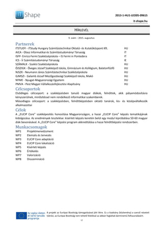 2013-1-HU1-LEO05-09615
it-shape.hu
HÍRLEVÉL
9. szám – 2015. augusztus
12
A projekt az Európai Bizottság támogatásával jött létre. Ez a kiadvány (közlemény) a szerző nézeteit
tükrözi, az Európai Bizottság nem tehető felelőssé az abban foglaltak bárminemű felhasználásért.
Partnerek
ITSTUDY - iTStudy Hungary Számítástechnikai Oktató- és Kutatóközpont Kft. HU
AICA - Olasz Informatikai és Számítástudományi Társaság IT
ISFP- Enrico Fermi Szakközépiskola – IS Fermi in Pontedera IT
ICS - Ír Számítástudományi Társaság IE
SZÁMALK - Szalézi Szakközépiskola HU
ÖJSZIGK - Öveges József Szakképző Iskola, Gimnázium és Kollégium, Balatonfűzfő HU
NJSZK - Neumann János Számítástechnikai Szakközépiskola HU
GJMSZI - Galamb József Mezőgazdasági Szakképző Iskola, Makó HU
NYME - Nyugat-Magyarországi Egyetem HU
PMVA - Pest Megyei Vállalkozásfejlesztési Alapítvány HU
Célcsoportok
Elsődleges célcsoport: a szakképzésben tanuló magyar diákok, felnőttek, akik pályamódosításra
kényszerülnek, minősítéssel nem rendelkező informatikai szakemberek.
Másodlagos célcsoport: a szakképzésben, felnőttképzésben oktató tanárok, kis- és középvállalkozók
alkalmazottai
Célok
A „EUCIP Core” szakképesítés honosítása Magyarországon, a hazai „EUCIP Core” képzés tematikájának
kidolgozása. Az eredmények tesztelése: kísérleti képzés keretén belül egy modul kipróbálása 50-60 magyar
diák bevonásával. A „EUCIP Core” képzési program akkreditálása a hazai felnőttképzési rendszerben.
Munkacsomagok
WP1 Projektmenedzsment
WP2 Elemzés és tervezés
WP3 EUCIP Core adaptáció
WP4 EUCIP Core lokalizáció
WP5 Kísérleti képzés
WP6 Értékelés
WP7 Valorizáció
WP8 Disszemináció
 