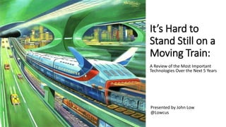 It’s Hard to
Stand Still on a
Moving Train:
A Review of the Most Important
Technologies Over the Next 5 Years
Presented by John Low
@Lowcus
 