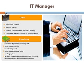 IT Manager
Duties
Knowledge
 Manages IT functions
 Manage IT team
 Develop & implement the Group’s IT strategy
 Provide the needed IT training to the group’s staff
 Operating Agreements, including SLAs
 Performance reporting
 Issue Management
 Performance Measures (KPIs)
 Tracking system
 Technical knowledge of implementing ERP packages,
networking and I.T environment management
 