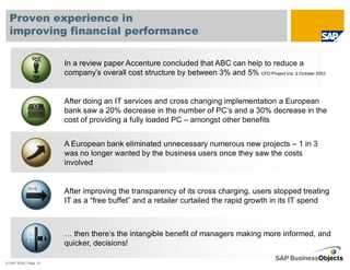 Proven experience in
  improving financial performance

                       In a review paper Accenture concluded that ABC can help to reduce a
                       company’s overall cost structure by between 3% and 5% CFO Project Vol. 2 October 2003


                       After doing an IT services and cross changing implementation a European
                       bank saw a 20% decrease in the number of PC’s and a 30% decrease in the
                       cost of providing a fully loaded PC – amongst other benefits


                       A European bank eliminated unnecessary numerous new projects – 1 in 3
                       was no longer wanted by the business users once they saw the costs
                       involved


                       After improving the transparency of its cross charging, users stopped treating
                       IT as a “free buffet” and a retailer curtailed the rapid growth in its IT spend



                       … then there’s the intangible benefit of managers making more informed, and
                       quicker, decisions!

© SAP 2008 / Page 10
 
