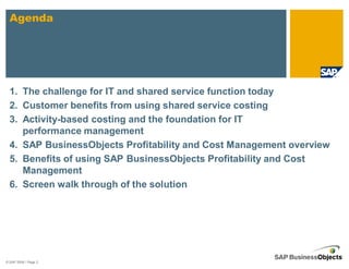 Agenda




  1. The challenge for IT and shared service function today
  2. Customer benefits from using shared service costing
  3. Activity-based costing and the foundation for IT
     performance management
  4. SAP BusinessObjects Profitability and Cost Management overview
  5. Benefits of using SAP BusinessObjects Profitability and Cost
     Management
  6. Screen walk through of the solution




© SAP 2008 / Page 2
 