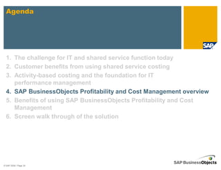 Agenda




  1. The challenge for IT and shared service function today
  2. Customer benefits from using shared service costing
  3. Activity-based costing and the foundation for IT
     performance management
  4. SAP BusinessObjects Profitability and Cost Management overview
  5. Benefits of using SAP BusinessObjects Profitability and Cost
     Management
  6. Screen walk through of the solution




© SAP 2008 / Page 24
 