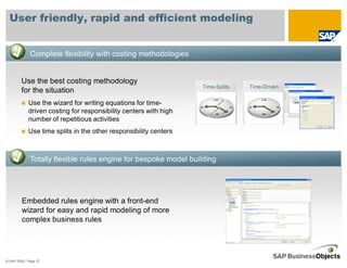 User friendly, rapid and efficient modeling


              Complete flexibility with costing methodologies


         Use the best costing methodology
                                                                   Time-Splits   Time-Driven
         for the situation
             Use the wizard for writing equations for time-
             driven costing for responsibility centers with high
             number of repetitious activities
             Use time splits in the other responsibility centers



              Totally flexible rules engine for bespoke model building




         Embedded rules engine with a front-end
         wizard for easy and rapid modeling of more
         complex business rules




© SAP 2008 / Page 27
 