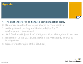 Agenda




  1. The challenge for IT and shared service function today
  2. Customer benefits from using shared service costing
  3. Activity-based costing and the foundation for IT
     performance management
  4. SAP BusinessObjects Profitability and Cost Management overview
  5. Benefits of using SAP BusinessObjects Profitability and Cost
     Management
  6. Screen walk through of the solution




© SAP 2008 / Page 3
 