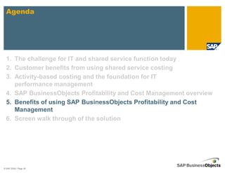 Agenda




  1. The challenge for IT and shared service function today
  2. Customer benefits from using shared service costing
  3. Activity-based costing and the foundation for IT
     performance management
  4. SAP BusinessObjects Profitability and Cost Management overview
  5. Benefits of using SAP BusinessObjects Profitability and Cost
     Management
  6. Screen walk through of the solution




© SAP 2008 / Page 40
 