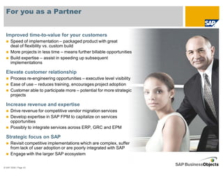 For you as a Partner


  Improved time-to-value for your customers
      Speed of implementation – packaged product with great
      deal of flexibility vs. custom build
      More projects in less time – means further billable opportunities
      Build expertise – assist in speeding up subsequent
      implementations

  Elevate customer relationship
      Process re-engineering opportunities – executive level visibility
      Ease of use – reduces training, encourages project adoption
      Customer able to participate more – potential for more strategic
      projects

  Increase revenue and expertise
      Drive revenue for competitive vendor migration services
      Develop expertise in SAP FPM to capitalize on services
      opportunities
      Possibly to integrate services across ERP, GRC and EPM

  Strategic focus on SAP
      Revisit competitive implementations which are complex, suffer
      from lack of user adoption or are poorly integrated with SAP
      Engage with the larger SAP ecosystem


© SAP 2008 / Page 43
 