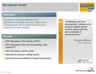 European bank                                                               Internal Use Only




    Description

    Founded as a merger between the IT
                                                                “Profitability and Cost
    departments of Crédit Lyonnais, Calyon and
    Crédit Agricole, SILCA implemented services
    costing and cross charging
                                                            “   Management allowed us to
                                                                produce reliable reports
                                                                and the reduce the time
                                                                and complexity in
                                                                producing them.”
    Benefits

        20% decrease in the number of PC’s                              Dorothée Massat
                                                                           CFO of SILCA
        30% decrease in the cost of providing a fully
        loaded PC
        20% decrease in server costs
        Reduced to produce costing reports
        Gained financial credibility through transparency




© SAP 2008 / Page 44
 