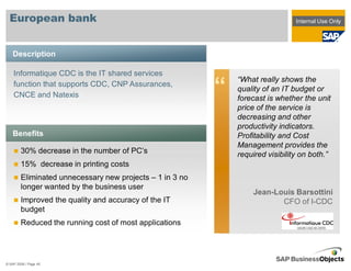 European bank                                                                 Internal Use Only




    Description

    Informatique CDC is the IT shared services
                                                              “What really shows the
    function that supports CDC, CNP Assurances,
    CNCE and Natexis                                      “   quality of an IT budget or
                                                              forecast is whether the unit
                                                              price of the service is
                                                              decreasing and other
                                                              productivity indicators.
    Benefits                                                  Profitability and Cost
                                                              Management provides the
        30% decrease in the number of PC’s                    required visibility on both.”
        15% decrease in printing costs
        Eliminated unnecessary new projects – 1 in 3 no
        longer wanted by the business user
                                                                  Jean-Louis Barsottini
        Improved the quality and accuracy of the IT                      CFO of I-CDC
        budget
        Reduced the running cost of most applications




© SAP 2008 / Page 45
 