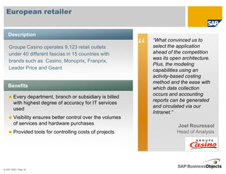 European retailer


    Description
                                                                 “What convinced us to
    Groupe Casino operates 9,123 retail outlets
    under 40 different fascias in 15 countries with
                                                             “   select the application
                                                                 ahead of the competition
                                                                 was its open architecture.
    brands such as Casino, Monoprix, Franprix,
                                                                 Plus, the modeling
    Leader Price and Geant                                       capabilities using an
                                                                 activity-based costing
                                                                 method and the ease with
    Benefits                                                     which data collection
                                                                 occurs and accounting
        Every department, branch or subsidiary is billed
                                                                 reports can be generated
        with highest degree of accuracy for IT services
                                                                 and circulated via our
        used
                                                                 Intranet.”
        Visibility ensures better control over the volumes
        of services and hardware purchases                                 Joel Rouressol
        Provided tools for controlling costs of projects                   Head of Analysis




© SAP 2008 / Page 46
 
