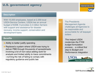 U.S. government agency                                                         Internal Use Only




    Description

    With 15,000 employees, based at 2,359 local
                                                                The Presidents
    USDA Service Centers, USDA has an annual
    budget of $30B. It provides 2.2 million farmers
    with support and assistance for disaster
                                                            “   Management Agenda
                                                                challenges all Agencies to
    recovery, income support, conservation and                  be responsible and
    development loans                                           accountable for all taxpayer
                                                                dollars
    Benefits
                                                                This helped USDA
        Ability to better justify spending                      modernize the FY09
                                                                budget formulation
        Replaced a system where USDA was trying to              process… a critical first
        deliver PBB through thousands of spreadsheets           step to Budget and
        involving a lot of non-value adding work for            Performance Integration
        analysts and limited ability to trace commitments
        –running the risk of failing to comply with
        regulatory guidance and public law




© SAP 2008 / Page 47
 