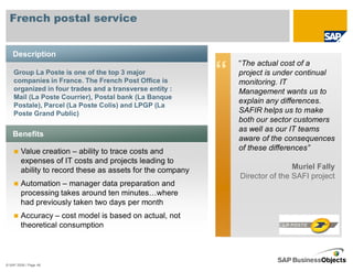 French postal service


    Description
                                                                “The actual cost of a
    Group La Poste is one of the top 3 major
    companies in France. The French Post Office is
                                                            “   project is under continual
                                                                monitoring. IT
    organized in four trades and a transverse entity :          Management wants us to
    Mail (La Poste Courrier), Postal bank (La Banque
                                                                explain any differences.
    Postale), Parcel (La Poste Colis) and LPGP (La
    Poste Grand Public)                                         SAFIR helps us to make
                                                                both our sector customers
                                                                as well as our IT teams
    Benefits
                                                                aware of the consequences
        Value creation – ability to trace costs and             of these differences”
        expenses of IT costs and projects leading to
        ability to record these as assets for the company                       Muriel Fally
                                                                Director of the SAFI project
        Automation – manager data preparation and
        processing takes around ten minutes…where
        had previously taken two days per month
        Accuracy – cost model is based on actual, not
        theoretical consumption



© SAP 2008 / Page 48
 