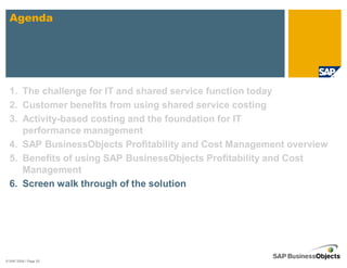 Agenda




  1. The challenge for IT and shared service function today
  2. Customer benefits from using shared service costing
  3. Activity-based costing and the foundation for IT
     performance management
  4. SAP BusinessObjects Profitability and Cost Management overview
  5. Benefits of using SAP BusinessObjects Profitability and Cost
     Management
  6. Screen walk through of the solution




© SAP 2008 / Page 50
 