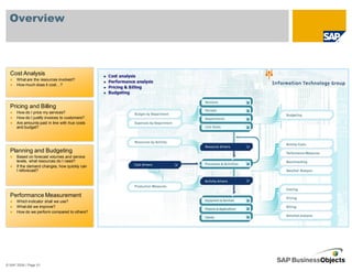 Overview



  Cost Analysis
      What are the resources involved?
      How much does it cost…?




  Pricing and Billing
      How do I price my services?
      How do I justify invoices to customers?
      Are amounts paid in line with true costs
      and budget?




  Planning and Budgeting
      Based on forecast volumes and service
      levels, what resources do I need?
      If the demand changes, how quickly can
      I reforecast?




  Performance Measurement
      Which indicator shall we use?
      What did we improve?
      How do we perform compared to others?




© SAP 2008 / Page 51
 