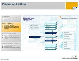 Pricing and billing



  Cost Analysis
      What are the resources involved?
      How much does it cost…?




  Pricing and Billing
      How do I price my services?
      How do I justify invoices to customers?
      Are amounts paid in line with true costs
      and budget?




  Planning and Budgeting
      Based on forecast volumes and service
      levels, what resources do I need?
      If the demand changes, how quickly can
      I reforecast?




  Performance Measurement
      Which indicator shall we use?
      What did we improve?
      How do we perform compared to others?




© SAP 2008 / Page 57
 