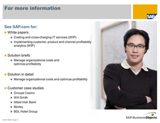 For more information


  See SAP.com for:
      White papers
              Costing and cross-charging IT services (WIP)
              Implementing customer, product and channel profitability
              analytics (WIP)


      Solution briefs
              Manage organizational costs and
              optimize profitability


      Solution in detail
              Manage organizational costs and optimize profitability

      Customer case studies
              Groupe Casino
              WH Smith
              Allied Irish Bank
              Morley
              BDL Hotel Group

© SAP 2008 / Page 67
 