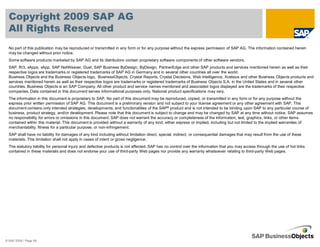 Copyright 2009 SAP AG
  All Rights Reserved
  No part of this publication may be reproduced or transmitted in any form or for any purpose without the express permission of SAP AG. The information contained herein
  may be changed without prior notice.
  Some software products marketed by SAP AG and its distributors contain proprietary software components of other software vendors.
  SAP, R/3, xApps, xApp, SAP NetWeaver, Duet, SAP Business ByDesign, ByDesign, PartnerEdge and other SAP products and services mentioned herein as well as their
  respective logos are trademarks or registered trademarks of SAP AG in Germany and in several other countries all over the world.
  Business Objects and the Business Objects logo, BusinessObjects, Crystal Reports, Crystal Decisions, Web Intelligence, Xcelsius and other Business Objects products and
  services mentioned herein as well as their respective logos are trademarks or registered trademarks of Business Objects S.A. in the United States and in several other
  countries. Business Objects is an SAP Company. All other product and service names mentioned and associated logos displayed are the trademarks of their respective
  companies. Data contained in this document serves informational purposes only. National product specifications may vary.
  The information in this document is proprietary to SAP. No part of this document may be reproduced, copied, or transmitted in any form or for any purpose without the
  express prior written permission of SAP AG. This document is a preliminary version and not subject to your license agreement or any other agreement with SAP. This
  document contains only intended strategies, developments, and functionalities of the SAP® product and is not intended to be binding upon SAP to any particular course of
  business, product strategy, and/or development. Please note that this document is subject to change and may be changed by SAP at any time without notice. SAP assumes
  no responsibility for errors or omissions in this document. SAP does not warrant the accuracy or completeness of the information, text, graphics, links, or other items
  contained within this material. This document is provided without a warranty of any kind, either express or implied, including but not limited to the implied warranties of
  merchantability, fitness for a particular purpose, or non-infringement.
  SAP shall have no liability for damages of any kind including without limitation direct, special, indirect, or consequential damages that may result from the use of these
  materials. This limitation shall not apply in cases of intent or gross negligence.
  The statutory liability for personal injury and defective products is not affected. SAP has no control over the information that you may access through the use of hot links
  contained in these materials and does not endorse your use of third-party Web pages nor provide any warranty whatsoever relating to third-party Web pages.




© SAP 2008 / Page 69
 