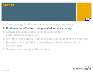 Agenda




  1. The challenge for IT and shared service function today
  2. Customer benefits from using shared service costing
  3. Activity-based costing and the foundation for IT
     performance management
  4. SAP BusinessObjects Profitability and Cost Management overview
  5. Benefits of using SAP BusinessObjects Profitability and Cost
     Management
  6. Screen walk through of the solution




© SAP 2008 / Page 9
 