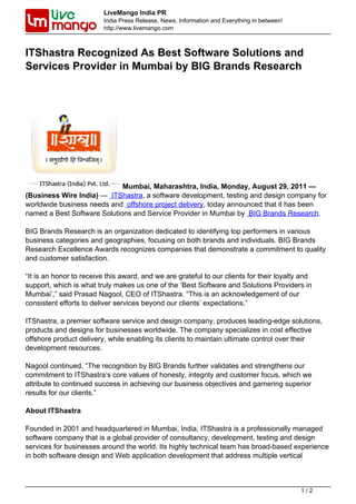 LiveMango India PR
                         India Press Release, News, Information and Everything in between!
                         http://www.livemango.com



ITShastra Recognized As Best Software Solutions and
Services Provider in Mumbai by BIG Brands Research




                             Mumbai, Maharashtra, India, Monday, August 29, 2011 —
(Business Wire India) — ITShastra, a software development, testing and design company for
worldwide business needs and offshore project delivery, today announced that it has been
named a Best Software Solutions and Service Provider in Mumbai by BIG Brands Research.

BIG Brands Research is an organization dedicated to identifying top performers in various
business categories and geographies, focusing on both brands and individuals. BIG Brands
Research Excellence Awards recognizes companies that demonstrate a commitment to quality
and customer satisfaction.

“It is an honor to receive this award, and we are grateful to our clients for their loyalty and
support, which is what truly makes us one of the ‘Best Software and Solutions Providers in
Mumbai’,” said Prasad Nagool, CEO of ITShastra. “This is an acknowledgement of our
consistent efforts to deliver services beyond our clients’ expectations.”

ITShastra, a premier software service and design company, produces leading-edge solutions,
products and designs for businesses worldwide. The company specializes in cost effective
offshore product delivery, while enabling its clients to maintain ultimate control over their
development resources.

Nagool continued, “The recognition by BIG Brands further validates and strengthens our
commitment to ITShastra’s core values of honesty, integrity and customer focus, which we
attribute to continued success in achieving our business objectives and garnering superior
results for our clients.”

About ITShastra

Founded in 2001 and headquartered in Mumbai, India, ITShastra is a professionally managed
software company that is a global provider of consultancy, development, testing and design
services for businesses around the world. Its highly technical team has broad-based experience
in both software design and Web application development that address multiple vertical



                                                                                             1/2
 