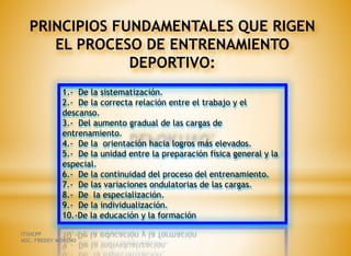 PRINCIPIOS FUNDAMENTALES QUE RIGEN
EL PROCESO DE ENTRENAMIENTO
DEPORTIVO:
1.- De la sistematización.
2.- De la correcta relación entre el trabajo y el
descanso.
3.- Del aumento gradual de las cargas de
entrenamiento.
4.- De la orientación hacia logros más elevados.
5.- De la unidad entre la preparación física general y la
especial.
6.- De la continuidad del proceso del entrenamiento.
7.- De las variaciones ondulatorias de las cargas.
8.- De la especialización.
9.- De la individualización.
10.-De la educación y la formación
ITSHCPP
MSC. FREDDY MORENO
 