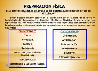 PREPARACIÓN FÍSICA
Esta determinada por el desarrollo de las distintas capacidades motrices en
el luchador
Según nuestro criterio basado en la clasificación de los clásicos de la Teoría y
Metodología del Entrenamiento Deportivo (D. Harre, Mevieiev, Ozolin y otros) las
capacidades motrices condicionales y coordinativas mas importante para el desarrollo de
la lucha olímpica teniendo en cuenta sus características y las exigencias actuales son, las
siguientes:
CONDICIONALES:
Fuerza.
Velocidad.
Rapidez.
Resistencia
Movilidad (Flexibilidad -
Elasticidad).
Fuerza-Rápida.
Resistencia a la Fuerza-Rápida.
COORDINATIVAS:
Orientación.
Anticipación.
Diferenciación.
Acoplamiento.
Equilibrio.
Ritmo de ejercicio.
ITSHCPP
MSC. FREDDY MORENO
 