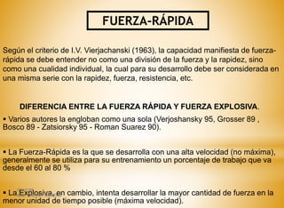 FUERZA-RÁPIDA
Según el criterio de I.V. Vierjachanski (1963), la capacidad manifiesta de fuerza-
rápida se debe entender no como una división de la fuerza y la rapidez, sino
como una cualidad individual, la cual para su desarrollo debe ser considerada en
una misma serie con la rapidez, fuerza, resistencia, etc.
DIFERENCIA ENTRE LA FUERZA RÁPIDA Y FUERZA EXPLOSIVA.
 Varios autores la engloban como una sola (Verjoshansky 95, Grosser 89 ,
Bosco 89 - Zatsiorsky 95 - Roman Suarez 90).
 La Fuerza-Rápida es la que se desarrolla con una alta velocidad (no máxima),
generalmente se utiliza para su entrenamiento un porcentaje de trabajo que va
desde el 60 al 80 %
 La Explosiva, en cambio, intenta desarrollar la mayor cantidad de fuerza en la
menor unidad de tiempo posible (máxima velocidad).
ITSHCPP
MSC. FREDDY MORENO
 