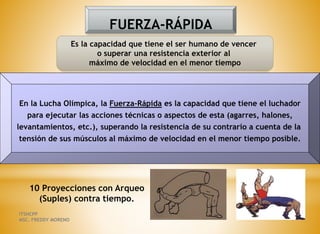 FUERZA-RÁPIDA
Es la capacidad que tiene el ser humano de vencer
o superar una resistencia exterior al
máximo de velocidad en el menor tiempo
En la Lucha Olímpica, la Fuerza-Rápida es la capacidad que tiene el luchador
para ejecutar las acciones técnicas o aspectos de esta (agarres, halones,
levantamientos, etc.), superando la resistencia de su contrario a cuenta de la
tensión de sus músculos al máximo de velocidad en el menor tiempo posible.
10 Proyecciones con Arqueo
(Suples) contra tiempo.
ITSHCPP
MSC. FREDDY MORENO
 