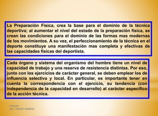 La Preparación Física, crea la base para el dominio de la técnica
deportiva; al aumentar el nivel del estado de la preparación física, se
crean las condiciones para el dominio de las formas mas modernas
de los movimientos. A su vez, el perfeccionamiento de la técnica en el
deporte constituye una manifestación mas completa y efectivas de
las capacidades físicas del deportista.
Cada órgano y sistema del organismo del hombre tiene un nivel de
capacidad de trabajo y una reserva de resistencia distintas. Por eso,
junto con los ejercicios de carácter general, se deben emplear los de
influencia selectiva y local. En particular, es importante tener en
cuenta la correspondencia con el ejercicio, su tendencia (con
independencia de la capacidad en desarrollo) al carácter específico
de la acción técnica.
ITSHCPP
MSC. FREDDY MORENO
 
