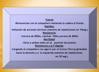 Fuerza
-Reverencias con el compañero metiendo la cadera al frente.
Rapidez:
-Imitación de acciones técnicas (máximo de repeticiones en 10seg.)
Resistencia:
-Carrera de 800m, caminar 100m,carrera de 800m
Movilidad:
-Giros a ambos lados en la posición de puente.
Resistencia a la F-Rápida:
-Cargando al compañero con agarre por el tronco (Turca) girándolo
hacia la derecha y a la izquierda (máximo de repeticiones
en 20 seg.)
ITSHCPP
MSC. FREDDY MORENO
 