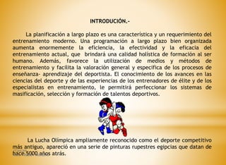 INTRODUCIÓN.-
La planificación a largo plazo es una característica y un requerimiento del
entrenamiento moderno. Una programación a largo plazo bien organizada
aumenta enormemente la eficiencia, la efectividad y la eficacia del
entrenamiento actual, que brindará una calidad holística de formación al ser
humano. Además, favorece la utilización de medios y métodos de
entrenamiento y facilita la valoración general y especifica de los procesos de
enseñanza- aprendizaje del deportista. El conocimiento de los avances en las
ciencias del deporte y de las experiencias de los entrenadores de élite y de los
especialistas en entrenamiento, le permitirá perfeccionar los sistemas de
masificación, selección y formación de talentos deportivos.
La Lucha Olímpica ampliamente reconocido como el deporte competitivo
más antiguo, apareció en una serie de pinturas rupestres egipcias que datan de
hace 5000 años atrás.
ITSHCPP
MSC. FREDDY MORENO
 
