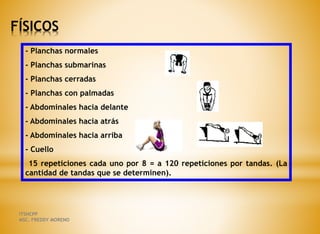 FÍSICOS
- Planchas normales
- Planchas submarinas
- Planchas cerradas
- Planchas con palmadas
- Abdominales hacia delante
- Abdominales hacia atrás
- Abdominales hacia arriba
- Cuello
15 repeticiones cada uno por 8 = a 120 repeticiones por tandas. (La
cantidad de tandas que se determinen).
ITSHCPP
MSC. FREDDY MORENO
 