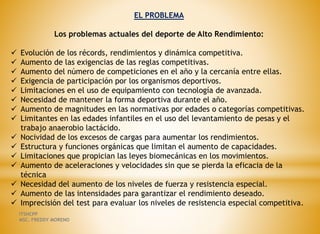 EL PROBLEMA
Los problemas actuales del deporte de Alto Rendimiento:
 Evolución de los récords, rendimientos y dinámica competitiva.
 Aumento de las exigencias de las reglas competitivas.
 Aumento del número de competiciones en el año y la cercanía entre ellas.
 Exigencia de participación por los organismos deportivos.
 Limitaciones en el uso de equipamiento con tecnología de avanzada.
 Necesidad de mantener la forma deportiva durante el año.
 Aumento de magnitudes en las normativas por edades o categorías competitivas.
 Limitantes en las edades infantiles en el uso del levantamiento de pesas y el
trabajo anaerobio lactácido.
 Nocividad de los excesos de cargas para aumentar los rendimientos.
 Estructura y funciones orgánicas que limitan el aumento de capacidades.
 Limitaciones que propician las leyes biomecánicas en los movimientos.
 Aumento de aceleraciones y velocidades sin que se pierda la eficacia de la
técnica
 Necesidad del aumento de los niveles de fuerza y resistencia especial.
 Aumento de las intensidades para garantizar el rendimiento deseado.
 Imprecisión del test para evaluar los niveles de resistencia especial competitiva.
ITSHCPP
MSC. FREDDY MORENO
 