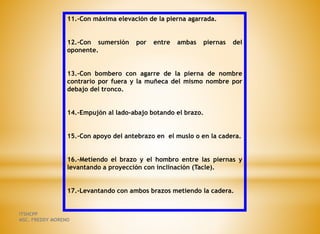 11.-Con máxima elevación de la pierna agarrada.
12.-Con sumersión por entre ambas piernas del
oponente.
13.-Con bombero con agarre de la pierna de nombre
contrario por fuera y la muñeca del mismo nombre por
debajo del tronco.
14.-Empujón al lado-abajo botando el brazo.
15.-Con apoyo del antebrazo en el muslo o en la cadera.
16.-Metiendo el brazo y el hombro entre las piernas y
levantando a proyección con inclinación (Tacle).
17.-Levantando con ambos brazos metiendo la cadera.
ITSHCPP
MSC. FREDDY MORENO
 