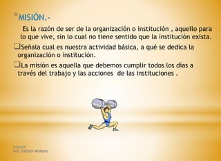 *MISIÓN.-
Es la razón de ser de la organización o institución , aquello para
lo que vive, sin lo cual no tiene sentido que la institución exista.
Señala cual es nuestra actividad básica, a qué se dedica la
organización o institución.
La misión es aquella que debemos cumplir todos los días a
través del trabajo y las acciones de las instituciones .
ITSHCPP
MSC. FREDDY MORENO
 