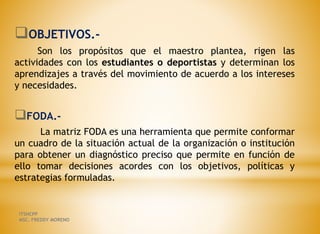 OBJETIVOS.-
Son los propósitos que el maestro plantea, rigen las
actividades con los estudiantes o deportistas y determinan los
aprendizajes a través del movimiento de acuerdo a los intereses
y necesidades.
FODA.-
La matriz FODA es una herramienta que permite conformar
un cuadro de la situación actual de la organización o institución
para obtener un diagnóstico preciso que permite en función de
ello tomar decisiones acordes con los objetivos, políticas y
estrategias formuladas.
ITSHCPP
MSC. FREDDY MORENO
 