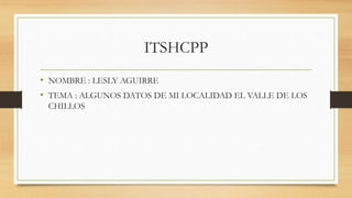 ITSHCPP
• NOMBRE : LESLY AGUIRRE
• TEMA : ALGUNOS DATOS DE MI LOCALIDAD EL VALLE DE LOS
CHILLOS
 