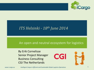 Intelligent Cargo in Efficient and Sustainable Global Logistics Operationswww.i-cargo.eu
ITS Helsinki - 18th June 2014
An open and neutral ecosystem for logistics
1
By Erik Cornelisse
Senior Project Manager
Business Consulting
CGI The Netherlands
 