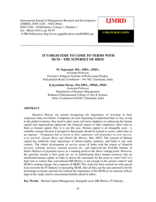 International Journal of Management Research and Development (IJMRD) ISSN 2248-938X
(Print), ISSN 2248-9398 (Online) Volume 3, Number 1, Jan-March (2013)
85
IT’S HIGH-TIME TO COME TO TERMS WITH
HCM – THE SUPERSET OF HRM!
M. Nagarajan BSc., MBA., (PhD).,
Assistant Professor,
Everonn’s Indigrow Institute of Professional Studies.
Puliyakulam Road, Coimbatore – 641 045, Tamilnadu, India
K.Jeyabalan Mcom., MA.MBA., MPhil., (PhD)
Assistant Professor
Department of Business Management
Rathnavel Subramaniam College of Arts & Science,
Sulur, Coimbatore-641042, Tamilnadu, India
ABSTRACT
Business Houses are started recognizing the importance of investing in their
employees than ever before. Companies are now beginning to understand that, to stay on top
in the global economy; they need to place more and more emphasis on enhancing the human
capital and organizations appreciate the financial impact of their employees often refer to
them as human capital. But, it is not the case. Human capital is an intangible asset - a
valuable concept; because it recognizes that people should be treated as assets, rather than as
an expense. ‘Companies fail to invest in their employees will jeopardize its own success,
even survival. (Laurie Bassi and Daniel Mc Murrer, Mar 2007). The concept of Human
capital has relatively more importance in labour-surplus countries, and India is one such
country. The robust development of service sector of India with the export of financial
services, software services, tourism services etc., and improved the Invisible balance of
India's Balance of payments serves as a standing proof to the above vantage point. However,
the question remain is how good are we in transforming those human resources into an
intellectual human capital, in order to derive the maximum for the years to come? Isn’t it a
high time to realize that, conventional HR Metrics is not enough in the current context? and
HCM is nothing strange, but a superset of HRM? This study has been carried out with special
focus towards the IT Industry in measuring HCM, after all they are the ones deemed to be the
knowledge economy and had fast realized the importance of the HCM (as its measure reflects
high in this study) and its concomitant benefits ahead of others.
Key Words: Human Capital Management, Intangible asset, HR Metrics, IT Industry.
IJMRD
© PRJ PUBLICATION
International Journal of Management Research and Development
(IJMRD), ISSN 2248 – 938X (Print)
ISSN 2248 – 9398(Online), Volume 3, Number 1
Jan - March (2013), pp. 85-97
© PRJ Publication, http://www.prjpublication.com/IJMRD.asp
 