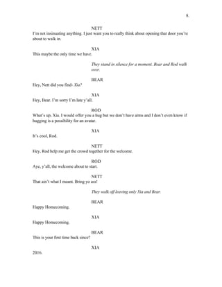 NETT
I’m not insinuating anything. I just want you to really think about opening that door you’re
about to walk in.
XIA
This maybe the only time we have.
They stand in silence for a moment. Bear and Rod walk
over.
BEAR
Hey, Nett did you find- Xia?
XIA
Hey, Bear. I’m sorry I’m late y’all.
ROD
What’s up, Xia. I would offer you a hug but we don’t have arms and I don’t even know if
hugging is a possibility for an avatar.
XIA
It’s cool, Rod.
NETT
Hey, Rod help me get the crowd together for the welcome.
ROD
Aye, y’all, the welcome about to start.
NETT
That ain’t what I meant. Bring yo ass!
They walk off leaving only Xia and Bear.
BEAR
Happy Homecoming.
XIA
Happy Homecoming.
BEAR
This is your first time back since?
XIA
2016.
8.
 