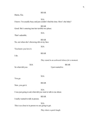 BEAR
Damn, Xia.
XIA
I know. I’m usually busy and just couldn’t find the time. How’s the baby?
BEAR
Good. She’s entering into her terrible two phase.
XIA
That’s adorable.
BEAR
No, not when she’s throwing shit at my face.
XIA
You know you love it.
BEAR
I do.
They stand in an awkward silence for a moment.
XIA
So what did you-
BEAR
I just wanted to-
XIA
You go.
BEAR
Naw, you got it.
XIA
I was just going to ask what did you want to talk to me about.
BEAR
I really wanted to talk in person.
XIA
This is as close to in person we are going to get.
They share a quick laugh.
9.
 