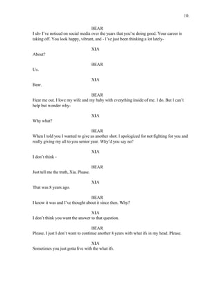 BEAR
I uh- I’ve noticed on social media over the years that you’re doing good. Your career is
taking off. You look happy, vibrant, and - I’ve just been thinking a lot lately-
XIA
About?
BEAR
Us.
XIA
Bear.
BEAR
Hear me out. I love my wife and my baby with everything inside of me. I do. But I can’t
help but wonder why-
XIA
Why what?
BEAR
When I told you I wanted to give us another shot. I apologized for not fighting for you and
really giving my all to you senior year. Why’d you say no?
XIA
I don’t think -
BEAR
Just tell me the truth, Xia. Please.
XIA
That was 8 years ago.
BEAR
I know it was and I’ve thought about it since then. Why?
XIA
I don’t think you want the answer to that question.
BEAR
Please, I just I don’t want to continue another 8 years with what ifs in my head. Please.
XIA
Sometimes you just gotta live with the what ifs.
10.
 