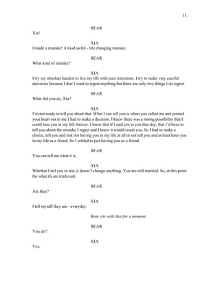 BEAR
Xia!
XIA
I made a mistake! A God awful - life changing mistake.
BEAR
What kind of mistake?
XIA
I try my absolute hardest to live my life with pure intentions. I try to make very careful
decisions because I don’t want to regret anything but there are only two things I do regret.
BEAR
What did you do, Xia?
XIA
I’m not ready to tell you about that. What I can tell you is when you called me and poured
your heart out to me I had to make a decision. I knew there was a strong possibility that I
could lose you in my life forever. I knew that if I said yes to you that day, that I’d have to
tell you about the mistake I regret and I knew it would crush you. So I had to make a
choice, tell you and risk not having you in my life at all or not tell you and at least have you
in my life as a friend. So I settled to just having you as a friend.
BEAR
You can tell me what it is.
XIA
Whether I tell you or not, it doesn’t change anything. You are still married. So, at this point
the what ifs are irrelevant.
BEAR
Are they?
XIA
I tell myself they are - everyday.
Bear sits with that for a moment.
BEAR
You do?
XIA
Yes.
11.
 