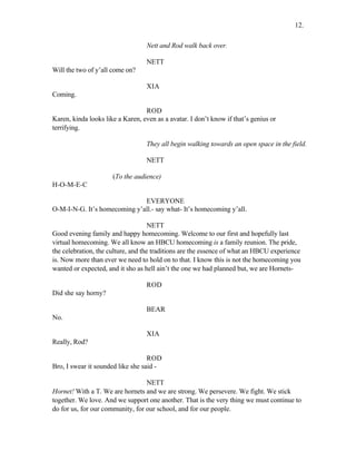 Nett and Rod walk back over.
NETT
Will the two of y’all come on?
XIA
Coming.
ROD
Karen, kinda looks like a Karen, even as a avatar. I don’t know if that’s genius or
terrifying.
They all begin walking towards an open space in the field.
NETT
(To the audience)
H-O-M-E-C
EVERYONE
O-M-I-N-G. It’s homecoming y’all.- say what- It’s homecoming y’all.
NETT
Good evening family and happy homecoming. Welcome to our first and hopefully last
virtual homecoming. We all know an HBCU homecoming is a family reunion. The pride,
the celebration, the culture, and the traditions are the essence of what an HBCU experience
is. Now more than ever we need to hold on to that. I know this is not the homecoming you
wanted or expected, and it sho as hell ain’t the one we had planned but, we are Hornets-
ROD
Did she say horny?
BEAR
No.
XIA
Really, Rod?
ROD
Bro, I swear it sounded like she said -
NETT
Hornet! With a T. We are hornets and we are strong. We persevere. We fight. We stick
together. We love. And we support one another. That is the very thing we must continue to
do for us, for our community, for our school, and for our people.
12.
 