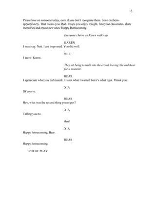 Please love on someone today, even if you don’t recognize them. Love on them-
appropriately. That means you, Rod. I hope you enjoy tonight, find your classmates, share
memories and create new ones. Happy Homecoming.
Everyone cheers as Karen walks up.
KAREN
I must say, Nett. I am impressed. You did well.
NETT
I know, Karen.
They all being to walk into the crowd leaving Xia and Bear
for a moment.
BEAR
I appreciate what you did shared. It’s not what I wanted but it’s what I got. Thank you.
XIA
Of course.
BEAR
Hey, what was the second thing you regret?
XIA
Telling you no.
Beat.
XIA
Happy homecoming, Bear.
BEAR
Happy homecoming.
END OF PLAY
13.
 