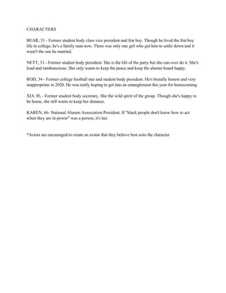 CHARACTERS
BEAR, 31 - Former student body class vice president and frat boy. Though he lived the frat boy
life in college, he's a family man now. There was only one girl who got him to settle down and it
wasn't the one he married.
NETT, 31 - Former student body president. She is the life of the party but she can over do it. She's
loud and rambunctious. She only wants to keep the peace and keep the alumni board happy.
ROD, 34 - Former college football star and student body president. He's brutally honest and very
inappropriate in 2020. He was really hoping to get into an entanglement this year for homecoming.
XIA 30, - Former student body secretary. She the wild spirit of the group. Though she's happy to
be home, she still wants to keep her distance.
KAREN, 66- National Alumni Association President. If "black people don't know how to act
when they are in power" was a person, it's her.
*Actors are encouraged to create an avatar that they believe best suits the character
 