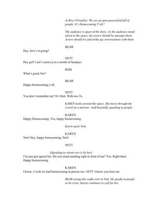 At Rise (Virtually): We see an open green field full of
people. It’s Homecoming Y’all.!
The audience is apart of the show. As the audience stand
about in the space, the actors should be amongst them.
Actors should try and strike up conversations with them.
BEAR
Hey, how’s it going?
NETT
Hey girl! I ain’t seent ya in a month of Sundays.
ROD
What’s good, bro?
BEAR
Happy homecoming y’all.
NETT
You don’t remember me? It’s Nett. With two Ts.
KAREN looks around the space. She move through the
crowd on a mission - half heartedly speaking to people.
KAREN
Happy Homecoming. Yes, happy homecoming.
Karen spots Nett.
KAREN
Nett! Hey, happy homecoming. Nett!
NETT
(Speaking to whom ever is by her)
I’m just gon ignore her. Do you mind standing right in front of me? Yes. Right there.
Happy homecoming.
KAREN
I know, I wish we had homecoming in person too. NETT. I know you hear me.
BEAR seeing this walks over to Nett. He speaks to people
as he cross. Karen continues to call for her.
 