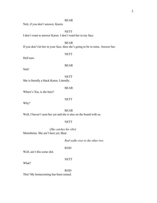 BEAR
Nett, if you don’t answer, Karen.
NETT
I don’t want to answer Karen. I don’t want her in my face.
BEAR
If you don’t let her in your face, then she’s going to be in mine. Answer her.
NETT
Hell naw.
BEAR
Nett!
NETT
She is literally a black Karen. Literally.
BEAR
Where’s Xia, is she here?
NETT
Why?
BEAR
Well, I haven’t seen her yet and she is also on the board with us.
NETT
(She catches his vibe)
Mmmhmm. She ain’t here yet, Bear.
Rod walks over to the other two.
ROD
Well, ain’t this some shit.
NETT
What?
ROD
This! My homecoming has been ruined.
2.
 