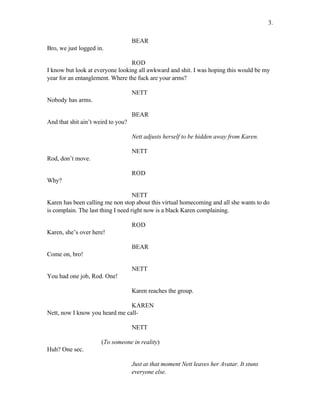 BEAR
Bro, we just logged in.
ROD
I know but look at everyone looking all awkward and shit. I was hoping this would be my
year for an entanglement. Where the fuck are your arms?
NETT
Nobody has arms.
BEAR
And that shit ain’t weird to you?
Nett adjusts herself to be hidden away from Karen.
NETT
Rod, don’t move.
ROD
Why?
NETT
Karen has been calling me non stop about this virtual homecoming and all she wants to do
is complain. The last thing I need right now is a black Karen complaining.
ROD
Karen, she’s over here!
BEAR
Come on, bro!
NETT
You had one job, Rod. One!
Karen reaches the group.
KAREN
Nett, now I know you heard me call-
NETT
(To someone in reality)
Huh? One sec.
Just at that moment Nett leaves her Avatar. It stuns
everyone else.
3.
 