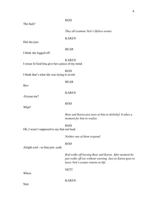 ROD
The fuck?
They all examine Nett’s lifeless avatar.
KAREN
Did she just-
BEAR
I think she logged off.
KAREN
I swear fo God Ima give her a piece of my mind.
ROD
I think that’s what she was trying to avoid.
BEAR
Bro-
KAREN
-Excuse me?
ROD
What?
Bear and Karen just stare at him in disbelief. It takes a
moment for him to realize.
ROD
Oh, I wasn’t supposed to say that out loud.
Neither one of them respond.
ROD
Alright cool - so Ima just- yeah.
Rod walks off leaving Bear and Karen. After moment he
just walks off too without warning. Just as Karen goes to
leave Nett’s avatar returns to life.
NETT
Whew.
KAREN
Nett.
4.
 