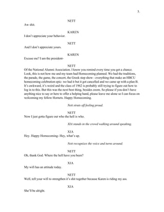 NETT
Aw shit.
KAREN
I don’t appreciate your behavior.
NETT
And I don’t appreciate yours.
KAREN
Excuse me? I am the president-
NETT
Of the National Alumni Association. I know you remind every time you get a chance.
Look, this is not how me and my team had Homecoming planned. We had the traditions,
the parade, the game, the concert, the Greek step show - everything that make an HBCU
homecoming celebration epic- we had it but it got cancelled and we came up with a plan B.
It’s awkward, it’s weird and the class of 1962 is probably still trying to figure out how to
log in to this. But this was the next best thing, besides zoom. So please if you don’t have
anything nice to say or here to offer a helping hand, please leave me alone so I can focus on
welcoming my fellow Hornets. Happy Homecoming.
Nett struts off feeling proud.
NETT
Now I just gotta figure out who the hell is who.
XIA stands in the crowd walking around speaking.
XIA
Hey. Happy Homecoming- Hey, what’s up.
Nett recognizes the voice and turns around.
NETT
Oh, thank God. Where the hell have you been?
XIA
My wifi has an attitude today.
NETT
Well, tell your wifi to strengthen it’s shit together because Karen is riding my ass.
XIA
She’ll be alright.
5.
 